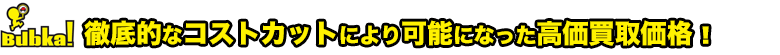 徹底的なコストカットにより可能になった高価買取価格！